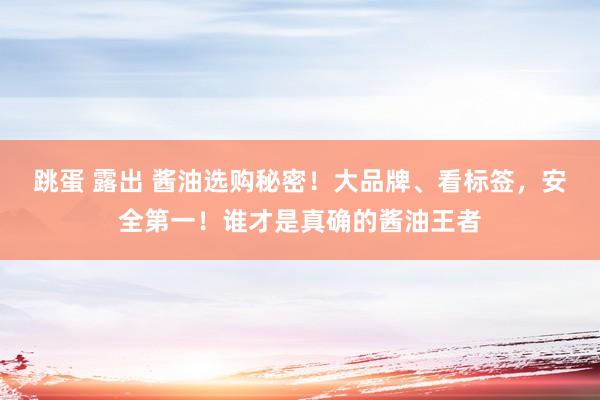 跳蛋 露出 酱油选购秘密！大品牌、看标签，安全第一！谁才是真确的酱油王者