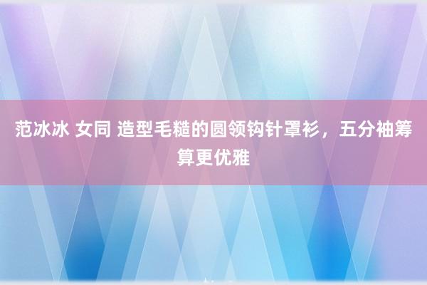 范冰冰 女同 造型毛糙的圆领钩针罩衫，五分袖筹算更优雅