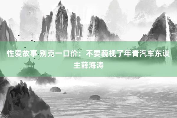 性爱故事 别克一口价：不要藐视了年青汽车东谈主薛海涛
