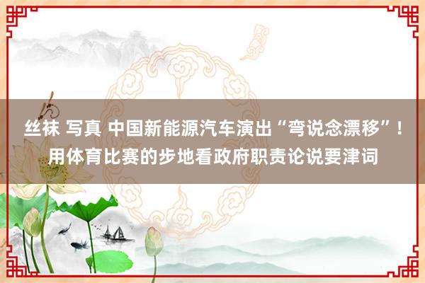 丝袜 写真 中国新能源汽车演出“弯说念漂移”！用体育比赛的步地看政府职责论说要津词