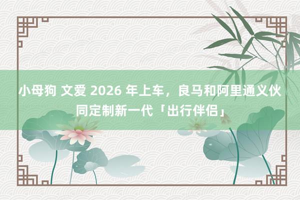 小母狗 文爱 2026 年上车，良马和阿里通义伙同定制新一代「出行伴侣」