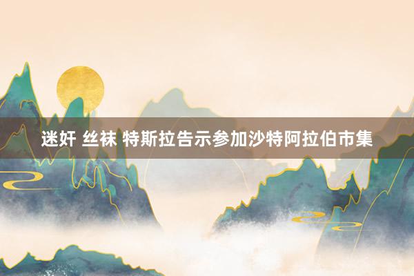 迷奸 丝袜 特斯拉告示参加沙特阿拉伯市集